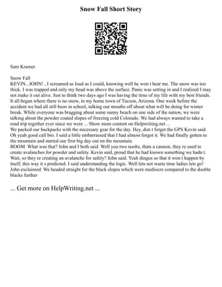 Snow Fall Short Story
Sam Kramer
Snow Fall
KEVIN...JOHN! , I screamed as loud as I could, knowing well he won t hear me. The snow was too
thick. I was trapped and only my head was above the surface. Panic was setting in and I realized I may
not make it out alive. Just to think two days ago I was having the time of my life with my best friends.
It all began where there is no snow, in my home town of Tucson, Arizona. One week before the
accident we had all still been in school, talking our mouths off about what will be doing for winter
break. While everyone was bragging about some sunny beach on one side of the nation, we were
talking about the powder coated slopes of freezing cold Colorado. We had always wanted to take a
road trip together ever since we were ... Show more content on Helpwriting.net ...
We packed our backpacks with the necessary gear for the day. Hey, don t forget the GPS Kevin said.
Oh yeah good call bro. I said a little embarrassed that I had almost forgot it. We had finally gotten to
the mountain and started our first big day out on the mountain.
BOOM. What was that? John and I both said. Well you two noobs, thats a cannon, they re used to
create avalanches for powder and safety. Kevin said, proud that he had known something we hadn t.
Wait, so they re creating an avalanche for safety? John said. Yeah dingus so that it won t happen by
itself, this way it s predicted. I said understanding the logic. Well lets not waste time ladies lets go!
John exclaimed. We headed straight for the black slopes which were mediocre compared to the double
blacks further
... Get more on HelpWriting.net ...
 