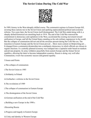The Soviet Union During The Cold War
In 1989, history in the West abruptly shifted course. The communist regimes in Eastern Europe fell,
severing these nations ties to the Soviet Union and sparking unprecedented political and economic
reforms. Two years later, the Soviet Union itself disintegrated. The Cold War ended along with it, a
sharply defined historical era stretching back to 1914. The end of the Cold War renewed the
commitment to democracy and capitalism in the West, accelerated the existing movement toward
unification in Europe, and left the United States standing as the sole military superpower in the world.
But the collapse of communism did not end all the anxieties present during the Cold War era. The
transition in Eastern Europe and the Soviet Union proved ... Show more content on Helpwriting.net ...
It changed from a communist dictatorship into a multiparty democracy in which ofﬁcials are chosen in
regular elections. It s centrally planned economy was reshaped into a capitalist order based on markets
and private property. Its army withdrew peacefully from eastern Europe and the former Soviet
republics, allowing the latter to become independent countries. Russia is doing very well after
Communism, it now has economic success and general equality.
3.Issues and Points
a.The collapse of communism
i.The Soviet Union to 1985
ii.Solidarity in Poland
iii.Gorbachev s reforms in the Soviet Union
b.The revolutions of 1989
i.The collapse of communism in Eastern Europe
ii.The disintegration of the Soviet Union
iii.German unification at the end of the Cold War
c.Building a new Europe in the 1990 s
i.Recasting Russia
ii.Progress and tragedy in Eastern Europe
iii.Unity and identity in Western Europe
 