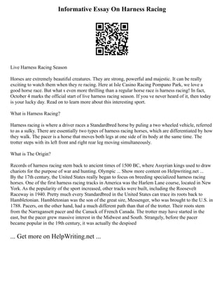 Informative Essay On Harness Racing
Live Harness Racing Season
Horses are extremely beautiful creatures. They are strong, powerful and majestic. It can be really
exciting to watch them when they re racing. Here at Isle Casino Racing Pompano Park, we love a
good horse race. But what s even more thrilling than a regular horse race is harness racing! In fact,
October 4 marks the official start of live harness racing season. If you ve never heard of it, then today
is your lucky day. Read on to learn more about this interesting sport.
What is Harness Racing?
Harness racing is where a driver races a Standardbred horse by puling a two wheeled vehicle, referred
to as a sulky. There are essentially two types of harness racing horses, which are differentiated by how
they walk. The pacer is a horse that moves both legs at one side of its body at the same time. The
trotter steps with its left front and right rear leg moving simultaneously.
What is The Origin?
Records of harness racing stem back to ancient times of 1500 BC, where Assyrian kings used to draw
chariots for the purpose of war and hunting. Olympic ... Show more content on Helpwriting.net ...
By the 17th century, the United States really began to focus on breeding specialized harness racing
horses. One of the first harness racing tracks in America was the Harlem Lane course, located in New
York. As the popularity of the sport increased, other tracks were built, including the Roosevelt
Raceway in 1940. Pretty much every Standardbred in the United States can trace its roots back to
Hambletonian. Hambletonian was the son of the great sire, Messenger, who was brought to the U.S. in
1788. Pacers, on the other hand, had a much different path than that of the trotter. Their roots stem
from the Narragansett pacer and the Canuck of French Canada. The trotter may have started in the
east, but the pacer grew massive interest in the Midwest and South. Strangely, before the pacer
became popular in the 19th century, it was actually the despised
... Get more on HelpWriting.net ...
 