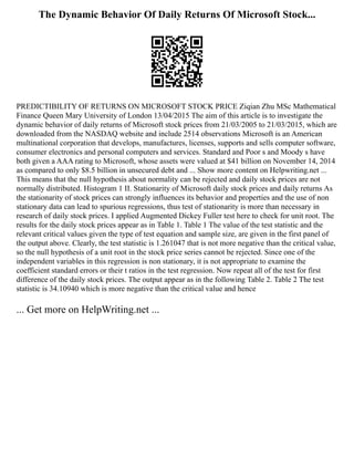 The Dynamic Behavior Of Daily Returns Of Microsoft Stock...
PREDICTIBILITY OF RETURNS ON MICROSOFT STOCK PRICE Ziqian Zhu MSc Mathematical
Finance Queen Mary University of London 13/04/2015 The aim of this article is to investigate the
dynamic behavior of daily returns of Microsoft stock prices from 21/03/2005 to 21/03/2015, which are
downloaded from the NASDAQ website and include 2514 observations Microsoft is an American
multinational corporation that develops, manufactures, licenses, supports and sells computer software,
consumer electronics and personal computers and services. Standard and Poor s and Moody s have
both given a AAA rating to Microsoft, whose assets were valued at $41 billion on November 14, 2014
as compared to only $8.5 billion in unsecured debt and ... Show more content on Helpwriting.net ...
This means that the null hypothesis about normality can be rejected and daily stock prices are not
normally distributed. Histogram 1 II. Stationarity of Microsoft daily stock prices and daily returns As
the stationarity of stock prices can strongly influences its behavior and properties and the use of non
stationary data can lead to spurious regressions, thus test of stationarity is more than necessary in
research of daily stock prices. I applied Augmented Dickey Fuller test here to check for unit root. The
results for the daily stock prices appear as in Table 1. Table 1 The value of the test statistic and the
relevant critical values given the type of test equation and sample size, are given in the first panel of
the output above. Clearly, the test statistic is 1.261047 that is not more negative than the critical value,
so the null hypothesis of a unit root in the stock price series cannot be rejected. Since one of the
independent variables in this regression is non stationary, it is not appropriate to examine the
coefficient standard errors or their t ratios in the test regression. Now repeat all of the test for first
difference of the daily stock prices. The output appear as in the following Table 2. Table 2 The test
statistic is 34.10940 which is more negative than the critical value and hence
... Get more on HelpWriting.net ...
 