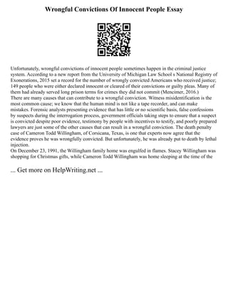 Wrongful Convictions Of Innocent People Essay
Unfortunately, wrongful convictions of innocent people sometimes happen in the criminal justice
system. According to a new report from the University of Michigan Law School s National Registry of
Exonerations, 2015 set a record for the number of wrongly convicted Americans who received justice;
149 people who were either declared innocent or cleared of their convictions or guilty pleas. Many of
them had already served long prison terms for crimes they did not commit (Mencimer, 2016.)
There are many causes that can contribute to a wrongful conviction. Witness misidentification is the
most common cause; we know that the human mind is not like a tape recorder, and can make
mistakes. Forensic analysts presenting evidence that has little or no scientific basis, false confessions
by suspects during the interrogation process, government officials taking steps to ensure that a suspect
is convicted despite poor evidence, testimony by people with incentives to testify, and poorly prepared
lawyers are just some of the other causes that can result in a wrongful conviction. The death penalty
case of Cameron Todd Willingham, of Corsicana, Texas, is one that experts now agree that the
evidence proves he was wrongfully convicted. But unfortunately, he was already put to death by lethal
injection.
On December 23, 1991, the Willingham family home was engulfed in flames. Stacey Willingham was
shopping for Christmas gifts, while Cameron Todd Willingham was home sleeping at the time of the
... Get more on HelpWriting.net ...
 