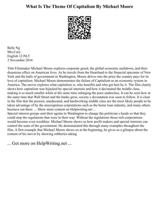 What Is The Theme Of Capitalism By Michael Moore
Belle Ng
Mrs.Cary
English 12 Pd.5
3 November 2016
Title Filmmaker Michael Moore explores corporate greed, the global economic meltdown, and their
disastrous effect on American lives. As he travels from the Heartland to the financial epicenter of New
York and the halls of government in Washington, Moore delves into the price the country pays for its
love of capitalism. Michael Moore demonstrates the failure of Capitalism as an economic system in
America. The movie explores what capitalism is, who benefits and who get hurt by it. The film clearly
shows how capitalism was hijacked by special interests and how it decimated the middle class,
making it so much smaller while at the same time enlarging the poor underclass. It can be seen how at
the same time that Wall Street and the banks grew, society s devastation was soon to follow. It is clear
in the film that the poorest, uneducated, and hardworking middle class are the most likely people to be
taken advantage of by the unscrupulous corporations such as the home loan industry, and many others
business out there. ... Show more content on Helpwriting.net ...
Special interest groups sent their agents to Washington to change the politician s heads so that they
could stop the regulations that were in their way. Without the regulations those rich corporations
would become even wealthier. Michael Moore shows us how profit makers and special interests can
control the seats of the government. He demonstrated this through many examples throughout the
film. A first example that Michael Moore shows us at the beginning, he gives us a glimpse about the
content of his movie by showing robberies taking
... Get more on HelpWriting.net ...
 