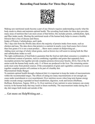 Recording Food Intake For Three Days Essay
Making sure nutritional needs become a part of any lifestyle requires understanding exactly what the
body needs to obtain and maintain optimal health. The recording food intake for three days provides
many areas of nutrition that I am more aware of that before; this includes protein, carbohydrate, lipid,
and fiber intake needs. Meeting the nutritional needs of the human body helps to ensure a healthy
lifestyle that is free of disease and illness.
Intake of Protein, Carbohydrates, and Lipids
The 3 days diet from the iProfile data shows the majority of protein intake from meats, such as
chicken and tuna. The data shows that protein is a nutrient in nearly every food source but is lower
than four grams if it is not a meat product. ... Show more content on Helpwriting.net ...
Adding more servings of whole wheat grains, such as brown rice will assist in raising both the fiber
and carbohydrate intake as well.
The right combinations of food help to guarantee that the food an individual consumes is complete in
its nutritional content of proteins, such as combining vegetables and grains that separately have
incomplete proteins but together provide complete proteins (Grosvenor Smolin, 2012). Out of the 20
amino acids the human body needs, only 11 of those are produced in the liver. The remaining amino
acids must come from protein sources. If the consumption of grain and vegetables continues to occur
together complete protein will continue to be part of a healthy diet.
Macronutrient Intake Ranges
To maintain optimal health through a balanced diet it is important to keep the intake of macronutrients
within the recommended ranges. The effects of eating too many macronutrients or not enough can
cause under nourishment or over nourishment. Over nutrition occurs when long term human energy
intake exceeds energy expended on basal metabolism, digestion, work and leisure (Huffman,
Huffman, Rickertsen, Tegene, 2010, p. 5). Over nutrition of any nutrient in some instances can create
toxicity in the human body that may result in future morbidity. The macronutrient intake during the 3
day diet ranges both inside and outside of the
... Get more on HelpWriting.net ...
 