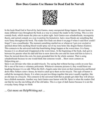 How Does Gantos Use Humor In Dead End In Norvelt
In the book Dead End in Norvelt by Jack Gantos, many unexpected things happen. He uses humor in
many different ways throughout the book as a way to connect the reader to the writing. This is a low
comedy book, which means the jokes are in plain sight. Jack Gantos uses schadenfreude, incongruity
theory, and surreal comedy as a way to portray his hometown. Jack s nose bleeds are something that
were funny throughout the book. The reader first finds out about it on page 8 when it said How could I
forget? I was a nosebleeder. The moment something startled me or whenever I got over excited or
spooked about little anything blood would spray out of my nose holes like dragon flames (Gantos).
This connects to the universal truth that humiliating things happen at the worst times. It is funny
because it is so absurd and it happened at the worst times. At the beginning of the book, Jack got in
between his parents when his dad told him to mow down the corn and his mom told him to leave it.
Since he mowed down the corn, his mom grounded him for the whole summer. That is using
schadenfreude because no one would think that someone would ... Show more content on
Helpwriting.net ...
Spizz is an old man who rides an adult tricycle. Try saying that without having a smile on your face.
He is one of the town s voluntary policeman. Whenever someone pictures it, they would burst out
laughing because it is so odd. When the Hell s Angels came into town on their motorcycles and burned
down Miss Volkers sister s house, he tried to catch up to them on his tricycle. This type of humor is
called the incongruity theory. It is when you put two things together that aren t usually together, like
an old man on a tricycle. This connects to the universal truth that as people get older they will always
have childish moments. Another way Jack Gantos uses humor with Mr. Spizz is when the readers find
out that he was the one killing all of the old ladies. This is a type of dark humor because it is not the
everyday funny things we think
... Get more on HelpWriting.net ...
 