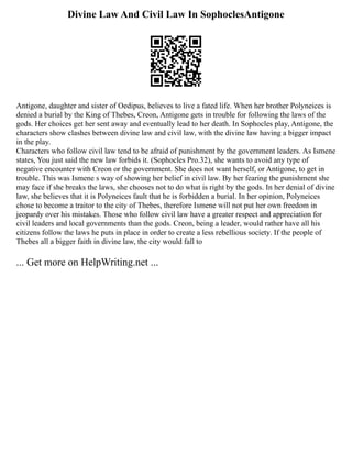 Divine Law And Civil Law In SophoclesAntigone
Antigone, daughter and sister of Oedipus, believes to live a fated life. When her brother Polyneices is
denied a burial by the King of Thebes, Creon, Antigone gets in trouble for following the laws of the
gods. Her choices get her sent away and eventually lead to her death. In Sophocles play, Antigone, the
characters show clashes between divine law and civil law, with the divine law having a bigger impact
in the play.
Characters who follow civil law tend to be afraid of punishment by the government leaders. As Ismene
states, You just said the new law forbids it. (Sophocles Pro.32), she wants to avoid any type of
negative encounter with Creon or the government. She does not want herself, or Antigone, to get in
trouble. This was Ismene s way of showing her belief in civil law. By her fearing the punishment she
may face if she breaks the laws, she chooses not to do what is right by the gods. In her denial of divine
law, she believes that it is Polyneices fault that he is forbidden a burial. In her opinion, Polyneices
chose to become a traitor to the city of Thebes, therefore Ismene will not put her own freedom in
jeopardy over his mistakes. Those who follow civil law have a greater respect and appreciation for
civil leaders and local governments than the gods. Creon, being a leader, would rather have all his
citizens follow the laws he puts in place in order to create a less rebellious society. If the people of
Thebes all a bigger faith in divine law, the city would fall to
... Get more on HelpWriting.net ...
 