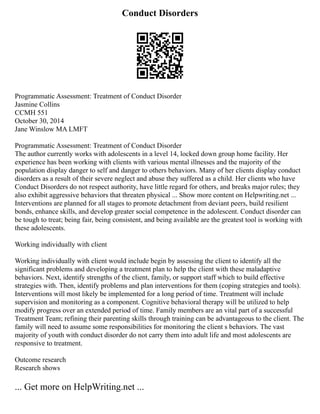 Conduct Disorders
Programmatic Assessment: Treatment of Conduct Disorder
Jasmine Collins
CCMH 551
October 30, 2014
Jane Winslow MA LMFT
Programmatic Assessment: Treatment of Conduct Disorder
The author currently works with adolescents in a level 14, locked down group home facility. Her
experience has been working with clients with various mental illnesses and the majority of the
population display danger to self and danger to others behaviors. Many of her clients display conduct
disorders as a result of their severe neglect and abuse they suffered as a child. Her clients who have
Conduct Disorders do not respect authority, have little regard for others, and breaks major rules; they
also exhibit aggressive behaviors that threaten physical ... Show more content on Helpwriting.net ...
Interventions are planned for all stages to promote detachment from deviant peers, build resilient
bonds, enhance skills, and develop greater social competence in the adolescent. Conduct disorder can
be tough to treat; being fair, being consistent, and being available are the greatest tool is working with
these adolescents.
Working individually with client
Working individually with client would include begin by assessing the client to identify all the
significant problems and developing a treatment plan to help the client with these maladaptive
behaviors. Next, identify strengths of the client, family, or support staff which to build effective
strategies with. Then, identify problems and plan interventions for them (coping strategies and tools).
Interventions will most likely be implemented for a long period of time. Treatment will include
supervision and monitoring as a component. Cognitive behavioral therapy will be utilized to help
modify progress over an extended period of time. Family members are an vital part of a successful
Treatment Team; refining their parenting skills through training can be advantageous to the client. The
family will need to assume some responsibilities for monitoring the client s behaviors. The vast
majority of youth with conduct disorder do not carry them into adult life and most adolescents are
responsive to treatment.
Outcome research
Research shows
... Get more on HelpWriting.net ...
 