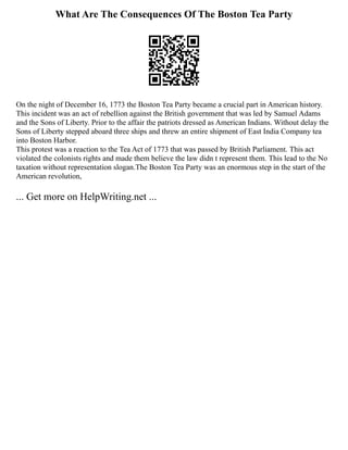 What Are The Consequences Of The Boston Tea Party
On the night of December 16, 1773 the Boston Tea Party became a crucial part in American history.
This incident was an act of rebellion against the British government that was led by Samuel Adams
and the Sons of Liberty. Prior to the affair the patriots dressed as American Indians. Without delay the
Sons of Liberty stepped aboard three ships and threw an entire shipment of East India Company tea
into Boston Harbor.
This protest was a reaction to the Tea Act of 1773 that was passed by British Parliament. This act
violated the colonists rights and made them believe the law didn t represent them. This lead to the No
taxation without representation slogan.The Boston Tea Party was an enormous step in the start of the
American revolution,
... Get more on HelpWriting.net ...
 