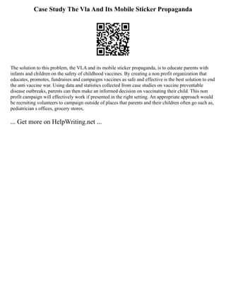 Case Study The Vla And Its Mobile Sticker Propaganda
The solution to this problem, the VLA and its mobile sticker propaganda, is to educate parents with
infants and children on the safety of childhood vaccines. By creating a non profit organization that
educates, promotes, fundraises and campaigns vaccines as safe and effective is the best solution to end
the anti vaccine war. Using data and statistics collected from case studies on vaccine preventable
disease outbreaks, parents can then make an informed decision on vaccinating their child. This non
profit campaign will effectively work if presented in the right setting. An appropriate approach would
be recruiting volunteers to campaign outside of places that parents and their children often go such as,
pediatrician s offices, grocery stores,
... Get more on HelpWriting.net ...
 