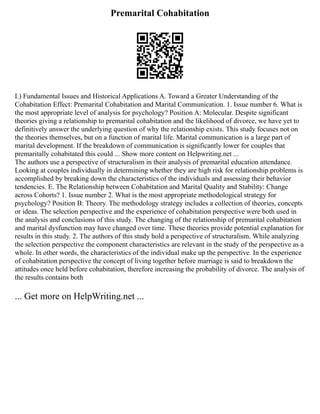 Premarital Cohabitation
I.) Fundamental Issues and Historical Applications A. Toward a Greater Understanding of the
Cohabitation Effect: Premarital Cohabitation and Marital Communication. 1. Issue number 6. What is
the most appropriate level of analysis for psychology? Position A: Molecular. Despite significant
theories giving a relationship to premarital cohabitation and the likelihood of divorce, we have yet to
definitively answer the underlying question of why the relationship exists. This study focuses not on
the theories themselves, but on a function of marital life. Marital communication is a large part of
marital development. If the breakdown of communication is significantly lower for couples that
premaritally cohabitated this could ... Show more content on Helpwriting.net ...
The authors use a perspective of structuralism in their analysis of premarital education attendance.
Looking at couples individually in determining whether they are high risk for relationship problems is
accomplished by breaking down the characteristics of the individuals and assessing their behavior
tendencies. E. The Relationship between Cohabitation and Marital Quality and Stability: Change
across Cohorts? 1. Issue number 2. What is the most appropriate methodological strategy for
psychology? Position B: Theory. The methodology strategy includes a collection of theories, concepts
or ideas. The selection perspective and the experience of cohabitation perspective were both used in
the analysis and conclusions of this study. The changing of the relationship of premarital cohabitation
and marital dysfunction may have changed over time. These theories provide potential explanation for
results in this study. 2. The authors of this study hold a perspective of structuralism. While analyzing
the selection perspective the component characteristics are relevant in the study of the perspective as a
whole. In other words, the characteristics of the individual make up the perspective. In the experience
of cohabitation perspective the concept of living together before marriage is said to breakdown the
attitudes once held before cohabitation, therefore increasing the probability of divorce. The analysis of
the results contains both
... Get more on HelpWriting.net ...
 