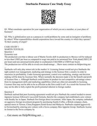 Starbucks Panacea Case Study Essay
Q1. What constitutes operation for your organization of which you are a member, or your place of
business?
Q2. Why is globalization seen as a panacea to world problems by some and an instigator of problems
by others? What responsibilities should corporations have toward the country in which they operate?
To their country of origin?
CASE STUDY 1
MARTIN TEXTILES
Question 1
Economic cost
The production cost that is labour cost if Martin Textile shift its production to Mexico will be reduced
to less than USD2 per hour as compared to wage rate paid to its unionised New York plant(USD12.50
per hour) and non unionised textile plant in southeastern US(USD8 to USD10 per hour).
The production too will be able to avoid cost disadvantage ... Show more content on Helpwriting.net
...
Starbucks will only play minor role in the market. b. Licensing format would not give Starbucks the
tight control over management, marketing and strategy in the licensee firm s country in order to
maximize its profitability. Under licensing agreement, control over marketing, strategy and decision
making will be done by liscensee firm. Where normally the decision made is for the benefit and profit
of licensee firm. c. Although Starbuck could license its product its real competitive advantage comes
from its management skills and marketing capabilities which are often not amenable to licensing.
Licensee firm may not be able to be as efficient as the firm could it self. As a result the licensee firm
may not be able to fully exploit the profit potential inherent in foreign market.
Question 4
Starbuck realised that pure licensing agreement would not give Starbuck the control needed to ensure
Japanese licensee followed it succesfull formula, therefor the company had established a join venture
with Sazaby Inc in Japan. Starbuck first foreign direct investment. After Japan, the company embarked
on aggresive foreign investment program by purchasing Seattle Coffee, a British company chain,
opened stores in Taiwan, China,Singapore,South Korea and Malaysia. Starbucks expand aggresively
to Switzerland by entering join venture with a Swiss company Bon Appetite Group. Starbucks license
its format to the Swiss company by
... Get more on HelpWriting.net ...
 