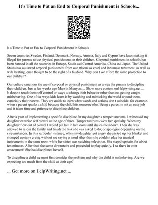 It’s Time to Put an End to Corporal Punishment in Schools...
It s Time to Put an End to Corporal Punishment in Schools
Seven countries Sweden, Finland, Denmark, Norway, Austria, Italy and Cyprus have laws making it
illegal for parents to use physical punishment on their children. Corporal punishment in schools has
been banned in all the countries in Europe, South and Central America, China and Japan. The United
States has outlawed corporal punishment from our prisons as cruel and inhumane treatment, as well as
wife beating, once thought to be the right of a husband. Why don t we afford the same protection to
our children?
Our culture sanctions the use of corporal or physical punishment as a way for parents to discipline
their children. Just a few weeks ago Marvin Munyon, ... Show more content on Helpwriting.net ...
It doesn t teach them self control or ways to change their behavior other than not getting caught
misbehaving. One of the ways kids learn is by watching and mimicking the world around them,
especially their parents. They are quick to learn when words and actions don t coincide, for example,
when a parent spanks a child because the child hits someone else. Being a parent is not an easy job
and it takes time and patience to discipline children.
After a year of implementing a specific discipline for my daughter s temper tantrums, I witnessed my
daughter exercise self control at the age of three. Temper tantrums were her specialty. When my
daughter flew out of control I would put her in her room until she calmed down. Then she was
allowed to rejoin the family and finish the task she was asked to do, or apologize depending on the
circumstances. In this particular instance, when my daughter got angry she picked up her blanket and
stomped upstairs crying without me saying a word other than she couldn t play her musical
instruments in the same room while her sister was watching television. She stayed upstairs for about
ten minutes. After that, she came downstairs and proceeded to play quietly. I sat there in utter
amazement! She had disciplined herself.
To discipline a child we must first consider the problem and why the child is misbehaving. Are we
expecting too much from the child at their age?
... Get more on HelpWriting.net ...
 