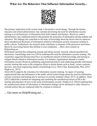 What Are The Behaviors That Influence Information Security...
The primary implication of the current study is the positive social change. Through the themes,
educators and school administrators may consider prioritizing the need for information security
training to avoid disclosure of information from both students and teachers. Moreover, school
administrators may implement policies that promote the protection of information among students and
educators. The findings also contribute to the body of knowledge about the factors that are unknown
about unauthorized disclosure of information related to information security awareness training in
public schools. Furthermore, the research study contributes to elements of the protection motivation
theory by uncovering factors that attribute to user compliance ... Show more content on
Helpwriting.net ...
Participants reported that undergoing training and taking security seriously reduced unauthorized
disclosures. Arachchilage and Love (2014) confirmed the need for information security training. The
researchers suggested that personnel have an insufficient amount of both knowledge and training to
mitigate threats related to information security. For instance, organizations attempt to counter
information security threats by publishing organizational policies and conducting periodic information
security training that assist in the mitigation efforts to thwart threats such as fraud, viruses, malware,
spyware, and social engineering attacks (Arachchilage Love, 2014; Chen, Ramamurthy, Wen, 2015;
Singh et al., 2013).
Aloul (2012) supports the reiteration for information security training. An aspect of securing
organizational data and information in the public school system brings about the need for information
security awareness and training due to increases in security incidents (Aloul, 2012). In addition, Aloul
(2012) added that a method for mitigating and combating the unauthorized release of PII is the
training and education of users in the arena of information security. Trinkle et al. (2014) explained that
the unauthorized release of information or information leakage can be attributed to either internal or
external entities that are conducted either by a human or technical
... Get more on HelpWriting.net ...
 