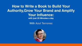 How to Write a Book to Build Your
Authority,Grow Your Brand and Amplify
Your Inﬂuence:
with just 20 Minutes a day
With Azul Terronez
 