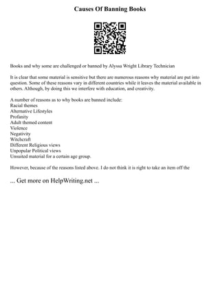 Causes Of Banning Books
Books and why some are challenged or banned by Alyssa Wright Library Technician
It is clear that some material is sensitive but there are numerous reasons why material are put into
question. Some of these reasons vary in different countries while it leaves the material available in
others. Although, by doing this we interfere with education, and creativity.
A number of reasons as to why books are banned include:
Racial themes
Alternative Lifestyles
Profanity
Adult themed content
Violence
Negativity
Witchcraft
Different Religious views
Unpopular Political views
Unsuited material for a certain age group.
However, because of the reasons listed above. I do not think it is right to take an item off the
... Get more on HelpWriting.net ...
 