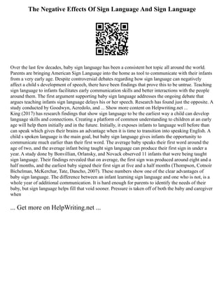 The Negative Effects Of Sign Language And Sign Language
Over the last few decades, baby sign language has been a consistent hot topic all around the world.
Parents are bringing American Sign Language into the home as tool to communicate with their infants
from a very early age. Despite controversial debates regarding how sign language can negatively
affect a child s development of speech, there have been findings that prove this to be untrue. Teaching
sign language to infants facilitates early communication skills and better interactions with the people
around them. The first argument supporting baby sign language addresses the ongoing debate that
argues teaching infants sign language delays his or her speech. Research has found just the opposite. A
study conducted by Goodwyn, Acredolo, and ... Show more content on Helpwriting.net ...
King (2017) has research findings that show sign language to be the earliest way a child can develop
language skills and connections. Creating a platform of common understanding to children at an early
age will help them initially and in the future. Initially, it exposes infants to language well before than
can speak which gives their brains an advantage when it is time to transition into speaking English. A
child s spoken language is the main goal, but baby sign language gives infants the opportunity to
communicate much earlier than their first word. The average baby speaks their first word around the
age of two, and the average infant being taught sign language can produce their first sign in under a
year. A study done by Bonvillian, Orlansky, and Novack observed 11 infants that were being taught
sign language. Their findings revealed that on average, the first sign was produced around eight and a
half months, and the earliest baby signed their first sign at five and a half months (Thompson, Cotnoir
Bichelman, McKerchar, Tate, Dancho, 2007). These numbers show one of the clear advantages of
baby sign language. The difference between an infant learning sign language and one who is not, is a
whole year of additional communication. It is hard enough for parents to identify the needs of their
baby, but sign language helps fill that void sooner. Pressure is taken off of both the baby and caregiver
when
... Get more on HelpWriting.net ...
 