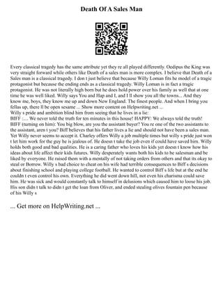 Death Of A Sales Man
Every classical tragedy has the same attribute yet they re all played differently. Oedipus the King was
very straight forward while others like Death of a sales man is more complex. I believe that Death of a
Sales man is a classical tragedy. I don t just believe that because Willy Loman fits he model of a tragic
protagonist but because the ending ends as a classical tragedy. Willy Loman is in fact a tragic
protagonist. He was not literally high born but he does hold power over his family as well that at one
time he was well liked. Willy says You and Hap and I, and I ll show you all the towns... And they
know me, boys, they know me up and down New England. The finest people. And when I bring you
fellas up, there ll be open sesame ... Show more content on Helpwriting.net ...
Willy s pride and ambition blind him from seeing that he lives in a lie:
BIFF :.... We never told the truth for ten minutes in this house! HAPPY: We always told the truth!
BIFF (turning on him): You big blow, are you the assistant buyer? You re one of the two assistants to
the assistant, aren t you? Biff believes that his father lives a lie and should not have been a sales man.
Yet Willy never seems to accept it. Charley offers Willy a job multiple times but willy s pride just won
t let him work for the guy he is jealous of. He doesn t take the job even if could have saved him. Willy
holds both good and bad qualities. He is a caring father who loves his kids yet doesn t know how his
ideas about life affect their kids futures. Willy desperately wants both his kids to be salesman and be
liked by everyone. He raised them with a mentally of not taking orders from others and that its okay to
steal or Borrow. Willy s bad choice to cheat on his wife had terrible consequences to Biff s decisions
about finishing school and playing college football. He wanted to control Biff s life but at the end he
couldn t even control his own. Everything he did went down hill, not even his charisma could save
him. He was sick and would constantly talk to himself in delusions which caused him to loose his job.
His son didn t talk to didn t get the loan from Oliver, and ended stealing olives fountain pen because
of his Willy s
... Get more on HelpWriting.net ...
 