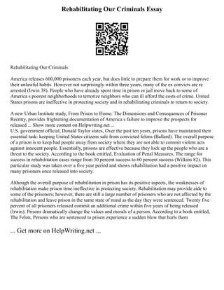 Rehabilitating Our Criminals Essay
Rehabilitating Our Criminals
America releases 600,000 prisoners each year, but does little to prepare them for work or to improve
their unlawful habits. However not surprisingly within three years, many of the ex convicts are re
arrested (Irwin 38). People who have already spent time in prison or jail move back to some of
America s poorest neighborhoods to terrorize neighbors who can ill afford the costs of crime. United
States prisons are ineffective in protecting society and in rehabilitating criminals to return to society.
A new Urban Institute study, From Prison to Home: The Dimensions and Consequences of Prisoner
Reentry, provides frightening documentation of America s failure to improve the prospects for
released ... Show more content on Helpwriting.net ...
U.S. government official, Donald Taylor states, Over the past ten years, prisons have maintained their
essential task: keeping United States citizens safe from convicted felons (Ballard). The overall purpose
of a prison is to keep bad people away from society where they are not able to commit violent acts
against innocent people. Essentially, prisons are effective because they lock up the people who are a
threat to the society. According to the book entitled, Evaluation of Penal Measures, The range for
success in rehabilitation cases range from 30 percent success to 60 percent success (Wilkins 82). This
particular study was taken over a five year period and shows rehabilitation had a positive impact on
many prisoners once released into society.
Although the overall purpose of rehabilitation in prison has its positive aspects, the weaknesses of
rehabilitation make prison time ineffective in protecting society. Rehabilitation may provide aide to
some of the prisoners; however, there are still a large number of prisoners who are not affected by the
rehabilitation and leave prison in the same state of mind as the day they were sentenced. Twenty five
percent of all prisoners released commit an additional crime within five years of being released
(Irwin). Prisons dramatically change the values and morals of a person. According to a book entitled,
The Felon, Persons who are sentenced to prison experience a sudden blow that hurls them
... Get more on HelpWriting.net ...
 