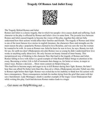 Tragedy Of Romeo And Juliet Essay
The Tragedy Behind Romeo and Juliet
Romeo and Juliet is a classic tragedy, that in which two people s love causes death and suffering. Each
character in the play is affected by Romeo and Juliet s love in some form. The juvenile love between
Romeo and Juliet caused tragedy to become the vision of this play, together they did not fully
understand how their actions would affect their families and friends. The tragedy of Romeo and Juliet
is one of the most famous love stories in english literature, the characters flaws and strengths are the
main reason the play s popularity Romeo claimed to love Rosaline, and was sure she was the woman
he wanted to be with. As soon as Romeo saw Juliet he knew he was in love, he says, Beauty too rich
for use, for earth too dear! (Shakespeare.mit.edu) Romeo was so young he didn t understand how love
works or anything really about love. He only focuses on beauty instead of inner beauty. This
inexperienced way of thinking is the character flaw that lead to the tragedy of Romeo and Juliet.
Romeo falling in love with Juliet is a good example of what Russell Baker brings to attention in his
essay, Becoming a writer, Life is full of moments that change us, for better or worse, in major or
minor ways. Romeo s decision ... Show more content on Helpwriting.net ...
This lead him to become angry and eager to try to kill Romeo during their fight. Romeo, the hate I
bear thee can afford No better term than this, thou art a villain, (Shakespeare.mit.edu) Tybalt says this
to Romeo right before their fight. Romeo was exiled due to his inability to think how his actions will
have consequences. These consequences include his mother dying from the grief that came with her
son s banishment. Lady Montague s death is another example of the tragic vision Shakespeare had
while writing this play. Each bad decision Romeo makes leads to a tragic
... Get more on HelpWriting.net ...
 