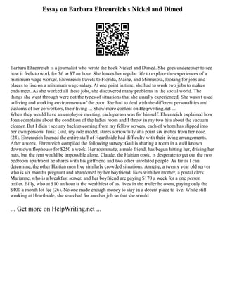 Essay on Barbara Ehrenreich s Nickel and Dimed
Barbara Ehrenreich is a journalist who wrote the book Nickel and Dimed. She goes undercover to see
how it feels to work for $6 to $7 an hour. She leaves her regular life to explore the experiences of a
minimum wage worker. Ehrenreich travels to Florida, Maine, and Minnesota, looking for jobs and
places to live on a minimum wage salary. At one point in time, she had to work two jobs to makes
ends meet. As she worked all these jobs, she discovered many problems in the social world. The
things she went through were not the types of situations that she usually experienced. She wasn t used
to living and working environments of the poor. She had to deal with the different personalities and
customs of her co workers, their living ... Show more content on Helpwriting.net ...
When they would have an employee meeting, each person was for himself. Ehrenreich explained how
Joan complains about the condition of the ladies room and I throw in my two bits about the vacuum
cleaner. But I didn t see any backup coming from my fellow servers, each of whom has slipped into
her own personal funk; Gail, my role model, stares sorrowfully at a point six inches from her nose.
(24). Ehrenreich learned the entire staff of Hearthside had difficulty with their living arrangements.
After a week, Ehrenreich compiled the following survey: Gail is sharing a room in a well known
downtown flophouse for $250 a week. Her roommate, a male friend, has begun hitting her, driving her
nuts, but the rent would be impossible alone. Claude, the Haitian cook, is desperate to get out the two
bedroom apartment he shares with his girlfriend and two other unrelated people. As far as I can
determine, the other Haitian men live similarly crowded situations. Annette, a twenty year old server
who is six months pregnant and abandoned by her boyfriend, lives with her mother, a postal clerk.
Marianne, who is a breakfast server, and her boyfriend are paying $170 a week for a one person
trailer. Billy, who at $10 an hour is the wealthiest of us, lives in the trailer he owns, paying only the
$400 a month lot fee (26). No one made enough money to stay in a decent place to live. While still
working at Hearthside, she searched for another job so that she would
... Get more on HelpWriting.net ...
 