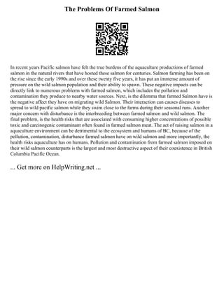The Problems Of Farmed Salmon
In recent years Pacific salmon have felt the true burdens of the aquaculture productions of farmed
salmon in the natural rivers that have hosted these salmon for centuries. Salmon farming has been on
the rise since the early 1990s and over these twenty five years, it has put an immense amount of
pressure on the wild salmon population and their ability to spawn. These negative impacts can be
directly link to numerous problems with farmed salmon, which includes the pollution and
contamination they produce to nearby water sources. Next, is the dilemma that farmed Salmon have is
the negative affect they have on migrating wild Salmon. Their interaction can causes diseases to
spread to wild pacific salmon while they swim close to the farms during their seasonal runs. Another
major concern with disturbance is the interbreeding between farmed salmon and wild salmon. The
final problem, is the health risks that are associated with consuming higher concentrations of possible
toxic and carcinogenic contaminant often found in farmed salmon meat. The act of raising salmon in a
aquaculture environment can be detrimental to the ecosystem and humans of BC, because of the
pollution, contamination, disturbance farmed salmon have on wild salmon and more importantly, the
health risks aquaculture has on humans. Pollution and contamination from farmed salmon imposed on
their wild salmon counterparts is the largest and most destructive aspect of their coexistence in British
Columbia Pacific Ocean.
... Get more on HelpWriting.net ...
 
