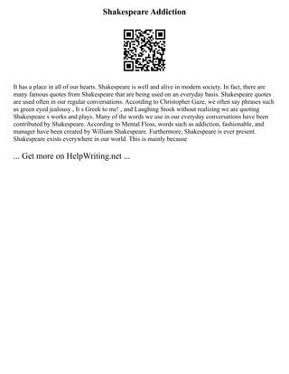 Shakespeare Addiction
It has a place in all of our hearts. Shakespeare is well and alive in modern society. In fact, there are
many famous quotes from Shakespeare that are being used on an everyday basis. Shakespeare quotes
are used often in our regular conversations. According to Christopher Gaze, we often say phrases such
as green eyed jealousy , It s Greek to me! , and Laughing Stock without realizing we are quoting
Shakespeare s works and plays. Many of the words we use in our everyday conversations have been
contributed by Shakespeare. According to Mental Floss, words such as addiction, fashionable, and
manager have been created by William Shakespeare. Furthermore, Shakespeare is ever present.
Shakespeare exists everywhere in our world. This is mainly because
... Get more on HelpWriting.net ...
 