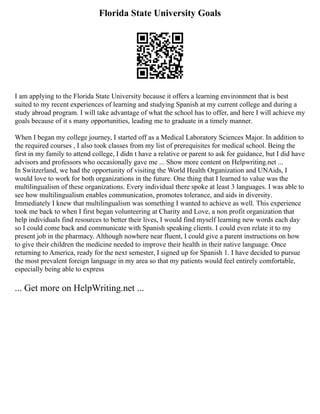Florida State University Goals
I am applying to the Florida State University because it offers a learning environment that is best
suited to my recent experiences of learning and studying Spanish at my current college and during a
study abroad program. I will take advantage of what the school has to offer, and here I will achieve my
goals because of it s many opportunities, leading me to graduate in a timely manner.
When I began my college journey, I started off as a Medical Laboratory Sciences Major. In addition to
the required courses , I also took classes from my list of prerequisites for medical school. Being the
first in my family to attend college, I didn t have a relative or parent to ask for guidance, but I did have
advisors and professors who occasionally gave me ... Show more content on Helpwriting.net ...
In Switzerland, we had the opportunity of visiting the World Health Organization and UNAids, I
would love to work for both organizations in the future. One thing that I learned to value was the
multilingualism of these organizations. Every individual there spoke at least 3 languages. I was able to
see how multilingualism enables communication, promotes tolerance, and aids in diversity.
Immediately I knew that multilingualism was something I wanted to achieve as well. This experience
took me back to when I first began volunteering at Charity and Love, a non profit organization that
help individuals find resources to better their lives, I would find myself learning new words each day
so I could come back and communicate with Spanish speaking clients. I could even relate it to my
present job in the pharmacy. Although nowhere near fluent, I could give a parent instructions on how
to give their children the medicine needed to improve their health in their native language. Once
returning to America, ready for the next semester, I signed up for Spanish 1. I have decided to pursue
the most prevalent foreign language in my area so that my patients would feel entirely comfortable,
especially being able to express
... Get more on HelpWriting.net ...
 