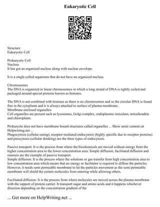 Eukaryotic Cell
Structure
Eukaryotic Cell
Prokaryotic Cell
Nucleus
It has got an organized nucleus along with nuclear envelope.
It is a single celled organisms that do not have an organized nucleus.
Chromosomes
The DNA is organized in linear chromosomes in which a long strand of DNA is tightly coiled and
packaged around special proteins known as histones.
The DNA is not combined with histones as there is no chromosomes and so the circular DNA is found
free in the cytoplasm and it is always attached to surface of plasma membrane.
Membrane enclosed organelles
Cell organelles are present such as lysosomes, Golgi complex, endoplasmic reticulum, mitochondria
and chloroplasts.
Prokaryote does not have membrane bound structures called organelles ... Show more content on
Helpwriting.net ...
Phagocytosis (cellular eating), receptor mediated endocytosis (highly specific due to receptor proteins)
and pinocytosis (cellular drinking) are the three types of endocytosis.
Passive transport: It is the process from where the biochemicals are moved without energy from the
higher concentration area to the lower concentration area. Simple diffusion, facilitated diffusion and
osmosis are the example of passive transport.
Simple diffusion: It is the process where the solutions or gas transfer from high concentration area to
low concentration area which means that no energy or facilitator is required to diffuse the particles.
However, it needs semi permeable membrane to let the particles movement as the semi permeable
membrane will shield the certain molecules from entering while allowing others.
Facilitated diffusion: It is the process from where molecules are moved across the plasma membrane
with the support of protein carrier. It transport sugar and amino acids and it happens whichever
direction depending on the concentration gradient of the
... Get more on HelpWriting.net ...
 