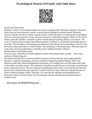 Psychological Theories Of Family And Child Abuse
Family and Child Abuse
Domestic violence can be demonstrated consciously or purposefully. Domestic violence is when any
kind of person causes physical, mental, or psychological damages to another person. Domestic
violence includes all acts of violence against women, within the family, or interpersonal relationships.
This is an alarming situation in many countries because it could lead to negative effects for the whole
family, especially children. Examples of abuse include physical pushing, hitting, or forced sex. The
cycle of violence theory explains the different patterns of offense in an intimate relationship that arise
over time. The first phase is the apology and promises by the abuser. The second phase is the fear that
the victim suffers each time, to avoid violence. The final phase is the actual abuse. With this theory in
mind, does unresolved child abuse eventually lead to adulthood family violence?
Spousal Abuse and Children abuse
In recent years, child abuse has been related in context with spousal abuse, usually ... Show more
content on Helpwriting.net ...
The author describes how economic problems between all these theories can be approached by
altruistic, cooperative bargaining, and non cooperative bargaining models (Berger, 2005). The
altruistic model talks about interdependent functioning. For example how and individual utility lean
on the utility of another person. The cooperative bargaining model focuses on marriage external threat
points, especially divorce. The non cooperative bargaining model centers on the agreements between
spouses that could introduce the amount of violence and fear to lose within the marriage because of
abusive behavior (Berger, 2005). Therefore, it is clear that the offender can be predisposed to
decreased violence toward victims if he/she increases income and decreases the threatening of
violence in the
... Get more on HelpWriting.net ...
 