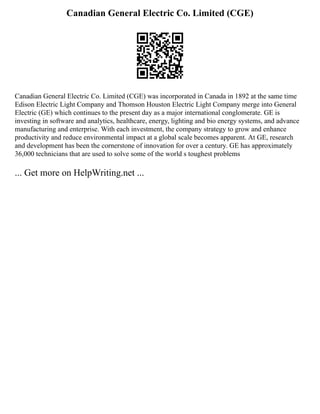 Canadian General Electric Co. Limited (CGE)
Canadian General Electric Co. Limited (CGE) was incorporated in Canada in 1892 at the same time
Edison Electric Light Company and Thomson Houston Electric Light Company merge into General
Electric (GE) which continues to the present day as a major international conglomerate. GE is
investing in software and analytics, healthcare, energy, lighting and bio energy systems, and advance
manufacturing and enterprise. With each investment, the company strategy to grow and enhance
productivity and reduce environmental impact at a global scale becomes apparent. At GE, research
and development has been the cornerstone of innovation for over a century. GE has approximately
36,000 technicians that are used to solve some of the world s toughest problems
... Get more on HelpWriting.net ...
 