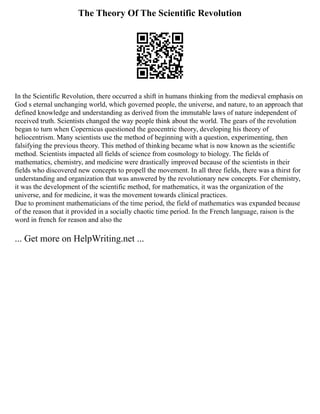 The Theory Of The Scientific Revolution
In the Scientific Revolution, there occurred a shift in humans thinking from the medieval emphasis on
God s eternal unchanging world, which governed people, the universe, and nature, to an approach that
defined knowledge and understanding as derived from the immutable laws of nature independent of
received truth. Scientists changed the way people think about the world. The gears of the revolution
began to turn when Copernicus questioned the geocentric theory, developing his theory of
heliocentrism. Many scientists use the method of beginning with a question, experimenting, then
falsifying the previous theory. This method of thinking became what is now known as the scientific
method. Scientists impacted all fields of science from cosmology to biology. The fields of
mathematics, chemistry, and medicine were drastically improved because of the scientists in their
fields who discovered new concepts to propell the movement. In all three fields, there was a thirst for
understanding and organization that was answered by the revolutionary new concepts. For chemistry,
it was the development of the scientific method, for mathematics, it was the organization of the
universe, and for medicine, it was the movement towards clinical practices.
Due to prominent mathematicians of the time period, the field of mathematics was expanded because
of the reason that it provided in a socially chaotic time period. In the French language, raison is the
word in french for reason and also the
... Get more on HelpWriting.net ...
 