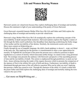 Life and Women Bearing Women
Harwood s poetry are valued texts because they explore challenging ideas of nostalgia and mortality.
Discuss this statement in light of your understanding of the poetry of Gwen Harwood.
Gwen Harwood s mournful laments Mother Who Gave Me Life and Father and Child explore the
challenging ideas of nostalgia and mortality to provide valued texts.
Harwood s elegy Mother Who Gave Me Life nostalgically explores the confronting concepts of the
unavoidability of death and past bleak memories. Harwood explains explores the fragility e nature of
life through the fabric motif symbolism; fine threadbare linen depicting symbolising the frailty image
of her mother and the inevitability of her demise. Similarly, the reminiscent cosmic and iconic ...
Show more content on Helpwriting.net ...
Finally through the use of empathic language, the child s harsh epiphany is shown I... wept, owl blind
in the early sun. This implying lies the persona s is transformation to show a new appreciation for
morality. In Nightfall the second part of the poem the persona uses a collective pronoun to depict
togetherness as a notion of eternity which transcends earthly beings; we stand in time s long promised
land. The nostalgic tone presents the audience with Harwood s perspective of the unyielding process
of time and the inevitability of death. This notion is emphasised through parallelism; we pick our last
fruits , hence utilising showing the reader of the organic discourse which to presents the comparison of
the ripeness of fruit to the infinite life cycle of birth and decay. Furthermore, inevitability of death is
illuminated through past tense of the self reflective question Who can be what you were? implying
that persona s father has ceased to exist. Through the character of the child, it is clearly evident that
the poem Father and Child explores the challenging ideas of nostalgia and mortality making the texts
valued in the eyes of the
... Get more on HelpWriting.net ...
 
