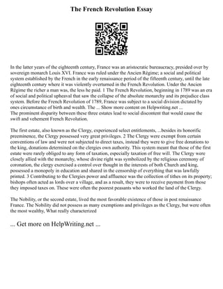 The French Revolution Essay
In the latter years of the eighteenth century, France was an aristocratic bureaucracy, presided over by
sovereign monarch Louis XVI. France was ruled under the Ancien Régime; a social and political
system established by the French in the early renaissance period of the fifteenth century, until the late
eighteenth century where it was violently overturned in the French Revolution. Under the Ancien
Régime the richer a man was, the less he paid. 1 The French Revolution, beginning in 1789 was an era
of social and political upheaval that saw the collapse of the absolute monarchy and its prejudice class
system. Before the French Revolution of 1789, France was subject to a social division dictated by
ones circumstance of birth and wealth. The ... Show more content on Helpwriting.net ...
The prominent disparity between these three estates lead to social discontent that would cause the
swift and vehement French Revolution.
The first estate, also known as the Clergy, experienced select entitlements, ...besides its honorific
preeminence, the Clergy possessed very great privileges. 2 The Clergy were exempt from certain
conventions of law and were not subjected to direct taxes, instead they were to give free donations to
the king, donations determined on the clergies own authority. This system meant that those of the first
estate were rarely obliged to any form of taxation, especially taxation of free will. The Clergy were
closely allied with the monarchy, whose divine right was symbolized by the religious ceremony of
coronation, the clergy exercised a control over thought in the interests of both Church and king,
possessed a monopoly in education and shared in the censorship of everything that was lawfully
printed. 3 Contributing to the Clergies power and affluence was the collection of tithes on its property;
bishops often acted as lords over a village, and as a result, they were to receive payment from those
they imposed taxes on. These were often the poorest peasants who worked the land of the Clergy.
The Nobility, or the second estate, lived the most favorable existence of those in post renaissance
France. The Nobility did not possess as many exemptions and privileges as the Clergy, but were often
the most wealthy, What really characterized
... Get more on HelpWriting.net ...
 