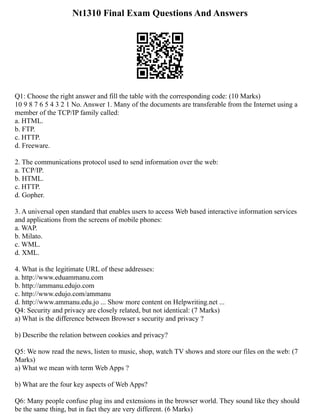 Nt1310 Final Exam Questions And Answers
Q1: Choose the right answer and fill the table with the corresponding code: (10 Marks)
10 9 8 7 6 5 4 3 2 1 No. Answer 1. Many of the documents are transferable from the Internet using a
member of the TCP/IP family called:
a. HTML.
b. FTP.
c. HTTP.
d. Freeware.
2. The communications protocol used to send information over the web:
a. TCP/IP.
b. HTML.
c. HTTP.
d. Gopher.
3. A universal open standard that enables users to access Web based interactive information services
and applications from the screens of mobile phones:
a. WAP.
b. Milato.
c. WML.
d. XML.
4. What is the legitimate URL of these addresses:
a. http://www.eduammanu.com
b. http://ammanu.edujo.com
c. http://www.edujo.com/ammanu
d. http://www.ammanu.edu.jo ... Show more content on Helpwriting.net ...
Q4: Security and privacy are closely related, but not identical: (7 Marks)
a) What is the difference between Browser s security and privacy ?
b) Describe the relation between cookies and privacy?
Q5: We now read the news, listen to music, shop, watch TV shows and store our files on the web: (7
Marks)
a) What we mean with term Web Apps ?
b) What are the four key aspects of Web Apps?
Q6: Many people confuse plug ins and extensions in the browser world. They sound like they should
be the same thing, but in fact they are very different. (6 Marks)
 