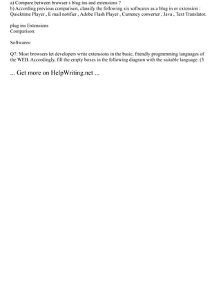 a) Compare between browser s blug ins and extensions ?
b) According previous comparison, classify the following six softwares as a blug in or extension :
Quicktime Player , E mail notifier , Adobe Flash Player , Currency converter , Java , Text Translator.
plug ins Extensions
Comparison:
Softwares:
Q7: Most browsers let developers write extensions in the basic, friendly programming languages of
the WEB. Accordingly, fill the empty boxes in the following diagram with the suitable language. (3
... Get more on HelpWriting.net ...
 