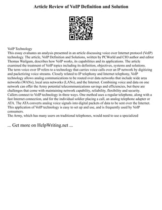 Article Review of VoIP Definition and Solution
VoIP Technology
This essay evaluates an analysis presented in an article discussing voice over Internet protocol (VoIP)
technology. The article, VoIP Definition and Solutions, written by PCWorld and CIO author and editor
Thomas Wailgum, describes how VoIP works, its capabilities and its applications. The article
examined the treatment of VoIP topics including its definition, objectives, systems and solutions.
The term voice over IP refers to a technology that carries voice calls over an IP network by digitizing
and packetizing voice streams. Closely related to IP telephony and Internet telephony, VoIP
technology allows analog communications to be routed over data networks that include wide area
networks (WANs), local area networks (LANs), and the Internet. Combining voice and data on one
network can offer the Army potential telecommunications savings and efficiencies, but there are
challenges that come with maintaining network capability, reliability, flexibility and security.
Callers connect to VoIP technology in three ways. One method uses a regular telephone, along with a
fast Internet connection, and for the individual soldier placing a call, an analog telephone adapter or
ATA. The ATA converts analog voice signals into digital packets of data to be sent over the Internet.
This application of VoIP technology is easy to set up and use, and is frequently used by VoIP
consumers.
The Army, which has many users on traditional telephones, would need to use a specialized
... Get more on HelpWriting.net ...
 
