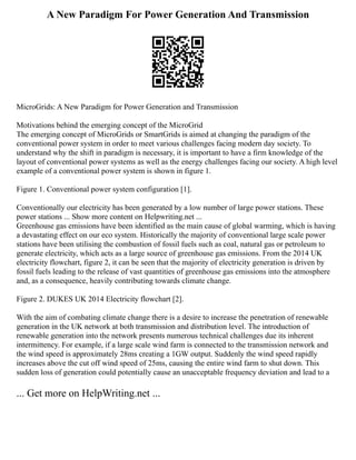 A New Paradigm For Power Generation And Transmission
MicroGrids: A New Paradigm for Power Generation and Transmission
Motivations behind the emerging concept of the MicroGrid
The emerging concept of MicroGrids or SmartGrids is aimed at changing the paradigm of the
conventional power system in order to meet various challenges facing modern day society. To
understand why the shift in paradigm is necessary, it is important to have a firm knowledge of the
layout of conventional power systems as well as the energy challenges facing our society. A high level
example of a conventional power system is shown in figure 1.
Figure 1. Conventional power system configuration [1].
Conventionally our electricity has been generated by a low number of large power stations. These
power stations ... Show more content on Helpwriting.net ...
Greenhouse gas emissions have been identified as the main cause of global warming, which is having
a devastating effect on our eco system. Historically the majority of conventional large scale power
stations have been utilising the combustion of fossil fuels such as coal, natural gas or petroleum to
generate electricity, which acts as a large source of greenhouse gas emissions. From the 2014 UK
electricity flowchart, figure 2, it can be seen that the majority of electricity generation is driven by
fossil fuels leading to the release of vast quantities of greenhouse gas emissions into the atmosphere
and, as a consequence, heavily contributing towards climate change.
Figure 2. DUKES UK 2014 Electricity flowchart [2].
With the aim of combating climate change there is a desire to increase the penetration of renewable
generation in the UK network at both transmission and distribution level. The introduction of
renewable generation into the network presents numerous technical challenges due its inherent
intermittency. For example, if a large scale wind farm is connected to the transmission network and
the wind speed is approximately 28ms creating a 1GW output. Suddenly the wind speed rapidly
increases above the cut off wind speed of 25ms, causing the entire wind farm to shut down. This
sudden loss of generation could potentially cause an unacceptable frequency deviation and lead to a
... Get more on HelpWriting.net ...
 