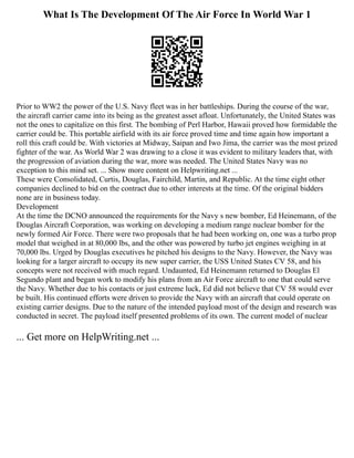 What Is The Development Of The Air Force In World War 1
Prior to WW2 the power of the U.S. Navy fleet was in her battleships. During the course of the war,
the aircraft carrier came into its being as the greatest asset afloat. Unfortunately, the United States was
not the ones to capitalize on this first. The bombing of Perl Harbor, Hawaii proved how formidable the
carrier could be. This portable airfield with its air force proved time and time again how important a
roll this craft could be. With victories at Midway, Saipan and Iwo Jima, the carrier was the most prized
fighter of the war. As World War 2 was drawing to a close it was evident to military leaders that, with
the progression of aviation during the war, more was needed. The United States Navy was no
exception to this mind set. ... Show more content on Helpwriting.net ...
These were Consolidated, Curtis, Douglas, Fairchild, Martin, and Republic. At the time eight other
companies declined to bid on the contract due to other interests at the time. Of the original bidders
none are in business today.
Development
At the time the DCNO announced the requirements for the Navy s new bomber, Ed Heinemann, of the
Douglas Aircraft Corporation, was working on developing a medium range nuclear bomber for the
newly formed Air Force. There were two proposals that he had been working on, one was a turbo prop
model that weighed in at 80,000 lbs, and the other was powered by turbo jet engines weighing in at
70,000 lbs. Urged by Douglas executives he pitched his designs to the Navy. However, the Navy was
looking for a larger aircraft to occupy its new super carrier, the USS United States CV 58, and his
concepts were not received with much regard. Undaunted, Ed Heinemann returned to Douglas El
Segundo plant and began work to modify his plans from an Air Force aircraft to one that could serve
the Navy. Whether due to his contacts or just extreme luck, Ed did not believe that CV 58 would ever
be built. His continued efforts were driven to provide the Navy with an aircraft that could operate on
existing carrier designs. Due to the nature of the intended payload most of the design and research was
conducted in secret. The payload itself presented problems of its own. The current model of nuclear
... Get more on HelpWriting.net ...
 