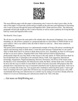 Grow Rich
The most difficult aspect with this paper is determining who I want to be when I grow older, for the
sake of this paper I will provide a poem and go in depth on the relevance and importance to becoming
who I want to become through this poem and Napoléon Hill s Think and Grow Rich . The following
paragraph will provide insight on who I want to become as well as create a pathway for living through
both my words and Napoleon Hills words.
The Road by Vince Lopez
We all strive to walk down the same path in life whether that s the pursuit of happiness, love, money,
friendship, etc. We all have a purpose or a proposed path that we must follow to fulfill all that we set
out to achieve. This is our relative truth, the truth in which we seek out ... Show more content on
Helpwriting.net ...
This poem carries meaning because it is a phenomenal example of living a life always considering all
options and choosing what we think about. I wrote this poem because I realized that we can control
what we think about and if we choose to think about success, love, friendship, etc then we will acquire
all that we set out to achieve. Napoléon Hill wrote Think and Grow Rich to help business
professionals shape the way they think so that success is the only option. In Think and Grow Rich! he
has divided them into 13 principles to be mastered: Desire, Faith, Auto suggestion, Specialized
knowledge, Imagination, Organized planning, Decision, Persistence, the Power of the master mind,
the Mystery of sex transmutation, the Subconscious mind, the Brain, and the Sixth sense. In the book
he dives into the ways in which we must think in order to become successful. Hill proposes that The
principle here is that desire has ways to transmute (transform) into its physical equivalent. And I try to
live my everyday life in this way. I set up goals and a roadmap to achieving those goals. I want to get
better at creating S.M.A.R.T goals that will lead to my own personal growth and success. Also, Hill
recommends deceiving your subconscious in a similar way by acting as if you have already achieved
whatever it is you are instructing your subconscious mind to do. This is the idea
... Get more on HelpWriting.net ...
 