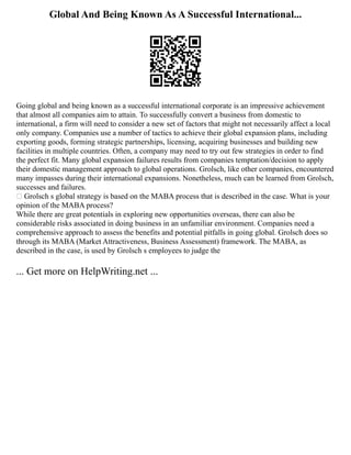 Global And Being Known As A Successful International...
Going global and being known as a successful international corporate is an impressive achievement
that almost all companies aim to attain. To successfully convert a business from domestic to
international, a firm will need to consider a new set of factors that might not necessarily affect a local
only company. Companies use a number of tactics to achieve their global expansion plans, including
exporting goods, forming strategic partnerships, licensing, acquiring businesses and building new
facilities in multiple countries. Often, a company may need to try out few strategies in order to find
the perfect fit. Many global expansion failures results from companies temptation/decision to apply
their domestic management approach to global operations. Grolsch, like other companies, encountered
many impasses during their international expansions. Nonetheless, much can be learned from Grolsch,
successes and failures.
 Grolsch s global strategy is based on the MABA process that is described in the case. What is your
opinion of the MABA process?
While there are great potentials in exploring new opportunities overseas, there can also be
considerable risks associated in doing business in an unfamiliar environment. Companies need a
comprehensive approach to assess the benefits and potential pitfalls in going global. Grolsch does so
through its MABA (Market Attractiveness, Business Assessment) framework. The MABA, as
described in the case, is used by Grolsch s employees to judge the
... Get more on HelpWriting.net ...
 