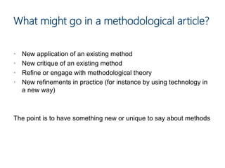 • New application of an existing method
• New critique of an existing method
• Refine or engage with methodological theory
• New refinements in practice (for instance by using technology in
a new way)
The point is to have something new or unique to say about methods
What might go in a methodological article?
 