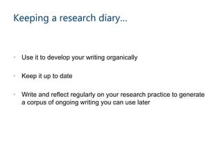 • Use it to develop your writing organically
• Keep it up to date
• Write and reflect regularly on your research practice to generate
a corpus of ongoing writing you can use later
Keeping a research diary…
 