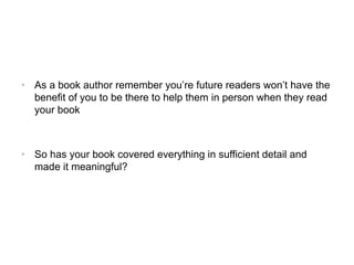 • As a book author remember you’re future readers won’t have the
benefit of you to be there to help them in person when they read
your book
• So has your book covered everything in sufficient detail and
made it meaningful?
 