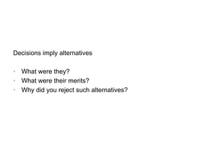 Decisions imply alternatives
• What were they?
• What were their merits?
• Why did you reject such alternatives?
 