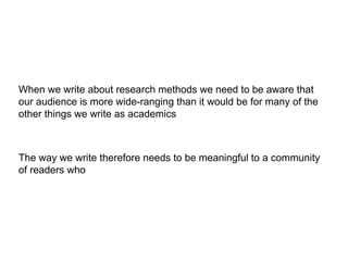 When we write about research methods we need to be aware that
our audience is more wide-ranging than it would be for many of the
other things we write as academics
The way we write therefore needs to be meaningful to a community
of readers who may not share our substantive research interests
 