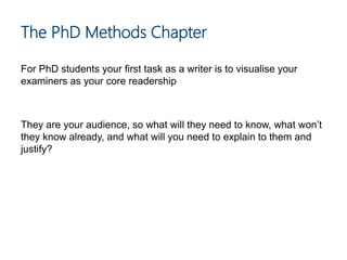 For PhD students your first task as a writer is to visualise your
examiners as your core readership
They are your audience, so what will they need to know, what won’t
they know already, and what will you need to explain to them and
justify?
The PhD Methods Chapter
 