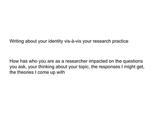 Writing about your identity vis-à-vis your research practice
How has who you are as a researcher impacted on the questions
you ask, your thinking about your topic, the responses I might get,
the theories I come up with
 
