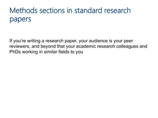 If you’re writing a research paper, your audience is your peer
reviewers, and beyond that your academic research colleagues and
PhDs working in similar fields to you
Methods sections in standard research
papers
 