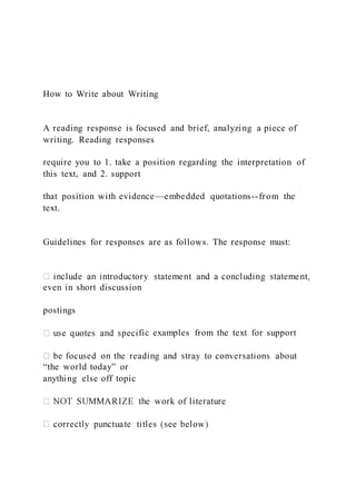 How to Write about Writing
A reading response is focused and brief, analyzing a piece of
writing. Reading responses
require you to 1. take a position regarding the interpretation of
this text, and 2. support
that position with evidence—embedded quotations--from the
text.
Guidelines for responses are as follows. The response must:
even in short discussion
postings
fic examples from the text for support
“the world today” or
anything else off topic
 