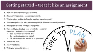 1. Plan and allocate time in your schedule.
2. Research the job role / course requirements.
3. What are they looking for? (skills, qualities, experience etc)
4. What examples could you use to highlight how you match their requirements?
5. What positive words could you incorporate?
6. How could you structure your cover letter / personal
statement / application form answer?
• See examples to help with this.
• Do you like to use mind maps?
• Do you like to break it down in to questions?
7. Write a first draft.
8. Ask for feedback.
9. Write your second draft…….
Getting started - treat it like an assignment
 