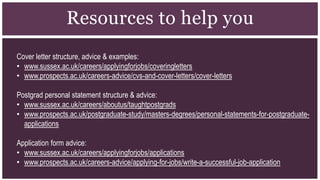 Resources to help you
Cover letter structure, advice & examples:
• www.sussex.ac.uk/careers/applyingforjobs/coveringletters
• www.prospects.ac.uk/careers-advice/cvs-and-cover-letters/cover-letters
Postgrad personal statement structure & advice:
• www.sussex.ac.uk/careers/aboutus/taughtpostgrads
• www.prospects.ac.uk/postgraduate-study/masters-degrees/personal-statements-for-postgraduate-
applications
Application form advice:
• www.sussex.ac.uk/careers/applyingforjobs/applications
• www.prospects.ac.uk/careers-advice/applying-for-jobs/write-a-successful-job-application
 